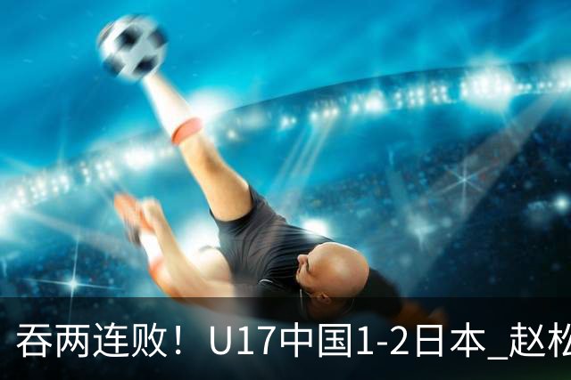 吞两连败！U17中国1-2日本 赵松源破门U17国足全场仅2次射门