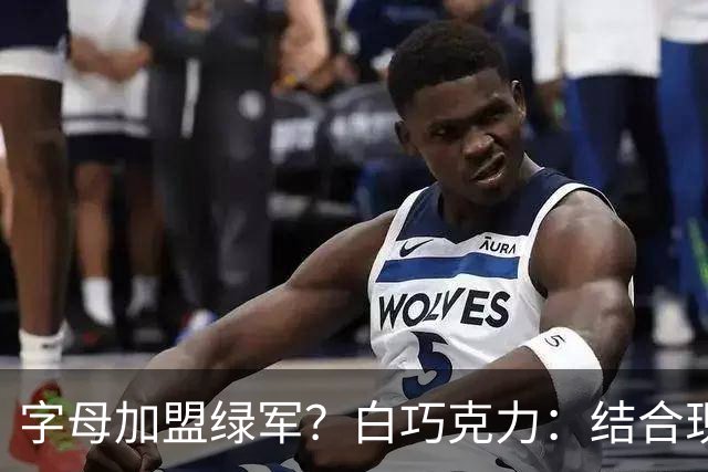 字母加盟绿军？白巧克力：结合现有打法 我更愿意保留双探花组合